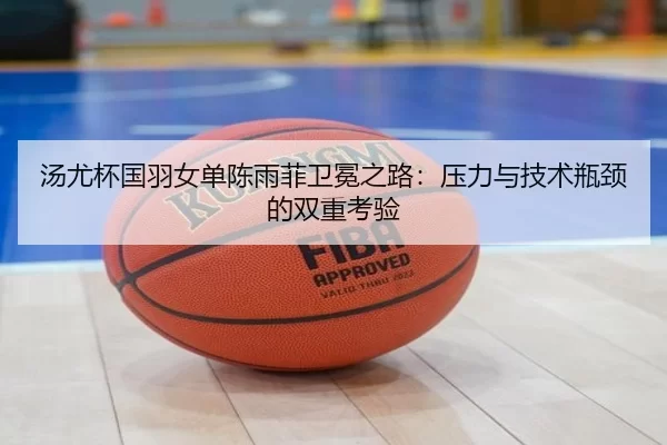 汤尤杯国羽女单陈雨菲卫冕之路：压力与技术瓶颈的双重考验
