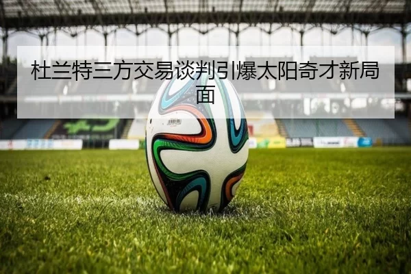 杜兰特三方交易谈判引爆太阳奇才新局面
