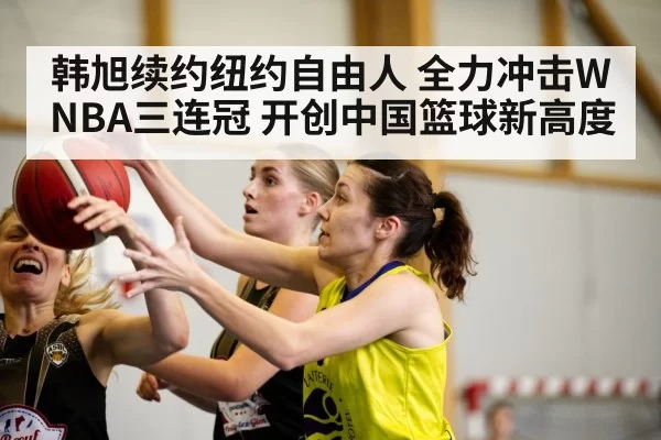 韩旭续约纽约自由人 全力冲击WNBA三连冠 开创中国篮球新高度
