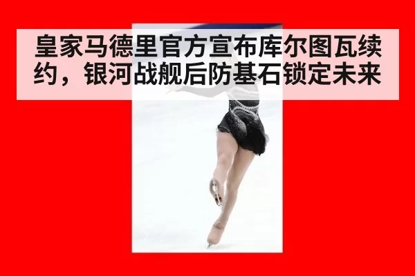 皇家马德里官方宣布库尔图瓦续约，银河战舰后防基石锁定未来