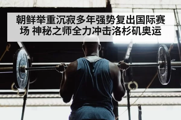 朝鲜举重沉寂多年强势复出国际赛场 神秘之师全力冲击洛杉矶奥运