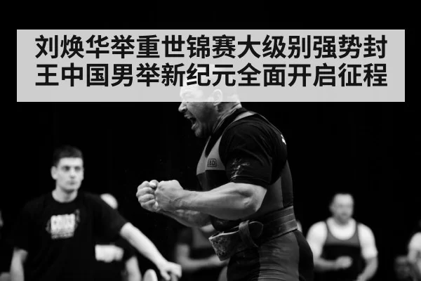 刘焕华举重世锦赛大级别强势封王中国男举新纪元全面开启征程